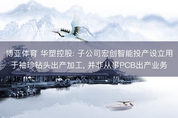 博亚体育 华塑控股: 子公司宏创智能投产设立用于袖珍钻头出产加工， 并非从事PCB出产业务