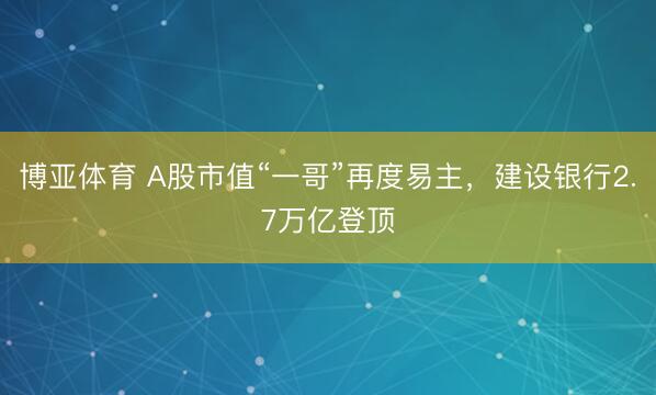 博亚体育 A股市值“一哥”再度易主，建设银行2.7万亿登顶