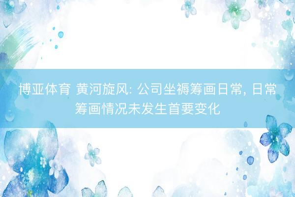 博亚体育 黄河旋风: 公司坐褥筹画日常， 日常筹画情况未发生首要变化