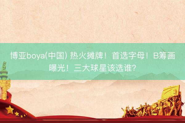博亚boya(中国) 热火摊牌!首选字母!B筹画曝光!三大球星该选谁?