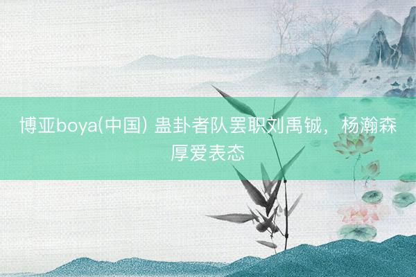 博亚boya(中国) 蛊卦者队罢职刘禹铖，杨瀚森厚爱表态