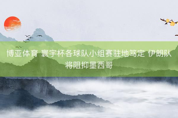 博亚体育 寰宇杯各球队小组赛驻地笃定 伊朗队将阻抑墨西哥