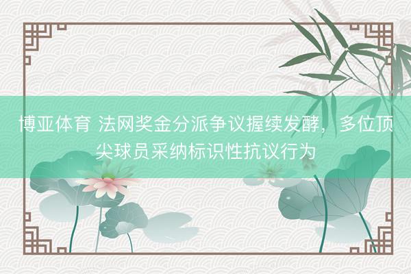 博亚体育 法网奖金分派争议握续发酵，多位顶尖球员采纳标识性抗议行为