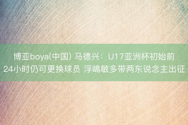 博亚boya(中国) 马德兴：U17亚洲杯初始前24小时仍可更换球员 浮嶋敏多带两东说念主出征