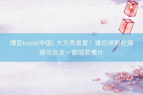 博亚boya(中国) 大方秀恩爱！维尼修斯社媒晒与女友一都唱歌像片