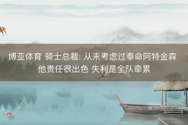 博亚体育 骑士总裁: 从未考虑过奉命阿特金森 他责任很出色 失利是全队牵累