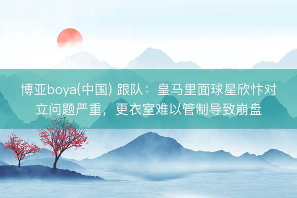 博亚boya(中国) 跟队:皇马里面球星欣忭对立问题严重,更衣室难以管制导致崩盘