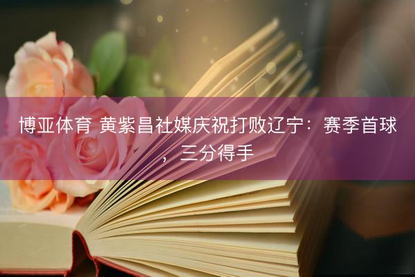 博亚体育 黄紫昌社媒庆祝打败辽宁：赛季首球，三分得手