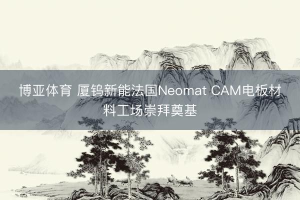 博亚体育 厦钨新能法国Neomat CAM电板材料工场崇拜奠基
