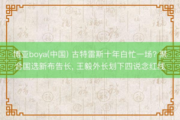 博亚boya(中国) 古特雷斯十年白忙一场? 聚合国选新布告长， 王毅外长划下四说念红线