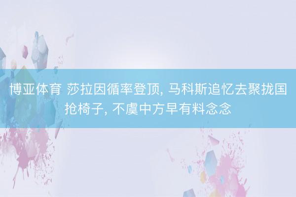 博亚体育 莎拉因循率登顶， 马科斯追忆去聚拢国抢椅子， 不虞中方早有料念念