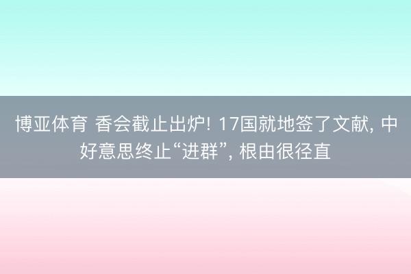 博亚体育 香会截止出炉! 17国就地签了文献， 中好意思终止“进群”， 根由很径直