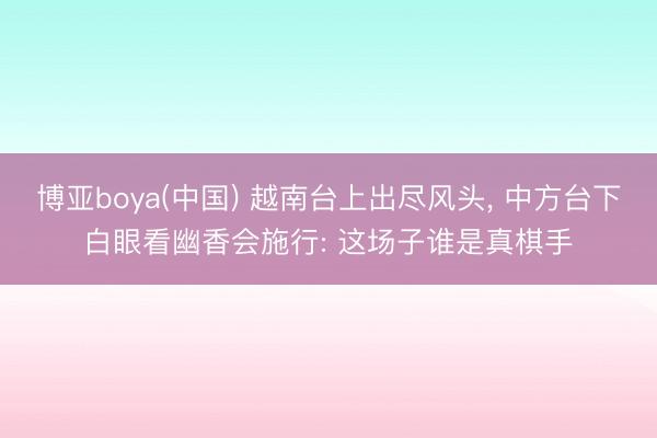 博亚boya(中国) 越南台上出尽风头， 中方台下白眼看幽香会施行: 这场子谁是真棋手