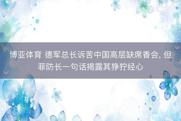 博亚体育 德军总长诉苦中国高层缺席香会， 但菲防长一句话揭露其狰狞经心