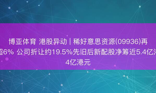 博亚体育 港股异动 | 稀好意思资源(09936)再跌超6% 公司折让约19.5%先旧后新配股净筹近5.4亿港元