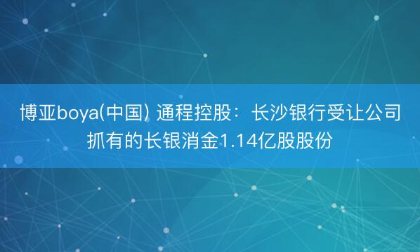 博亚boya(中国) 通程控股：长沙银行受让公司抓有的长银消金1.14亿股股份
