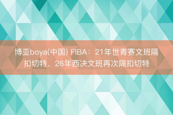 博亚boya(中国) FIBA:21年世青赛文班隔扣切特、26年西决文班再次隔扣切特