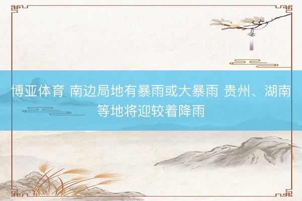 博亚体育 南边局地有暴雨或大暴雨 贵州、湖南等地将迎较着降雨
