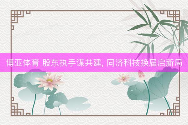 博亚体育 股东执手谋共建, 同济科技换届启新局