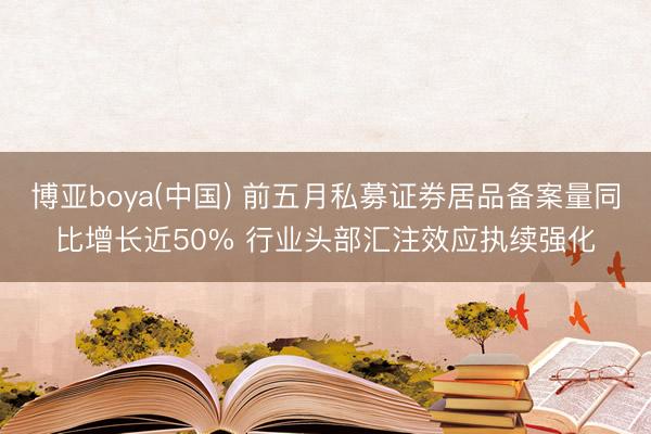 博亚boya(中国) 前五月私募证券居品备案量同比增长近50% 行业头部汇注效应执续强化