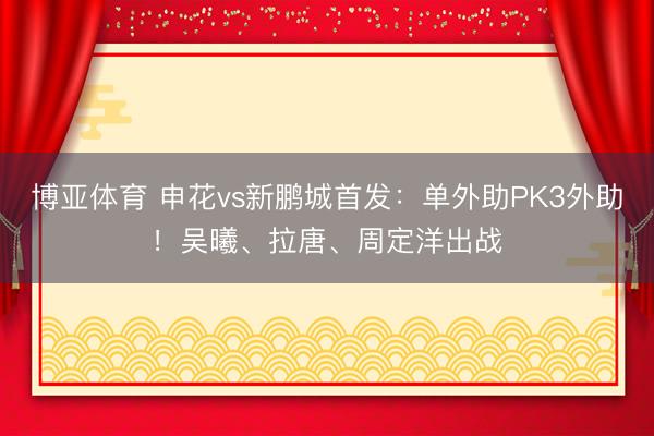 博亚体育 申花vs新鹏城首发：单外助PK3外助！吴曦、拉