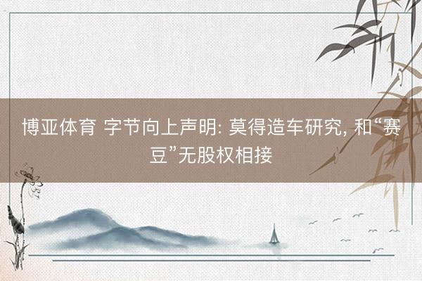 博亚体育 字节向上声明: 莫得造车研究, 和“赛豆”无股权相