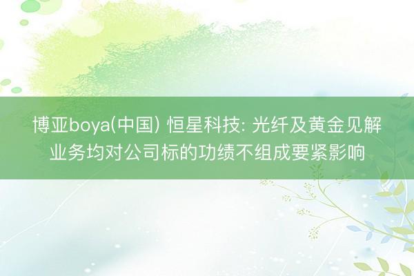 博亚boya(中国) 恒星科技: 光纤及黄金见解业务均对公司标的功绩不组成要紧影响