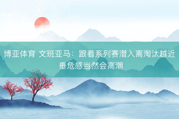 博亚体育 文班亚马：跟着系列赛潜入离淘汰越近 垂危感当然会高潮