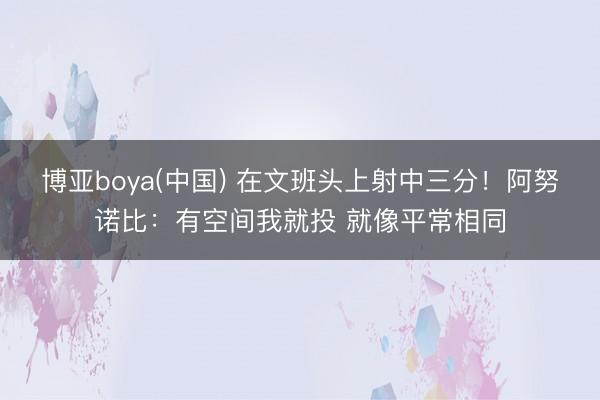 博亚boya(中国) 在文班头上射中三分！阿努诺比：有空间我就投 就像平常相同