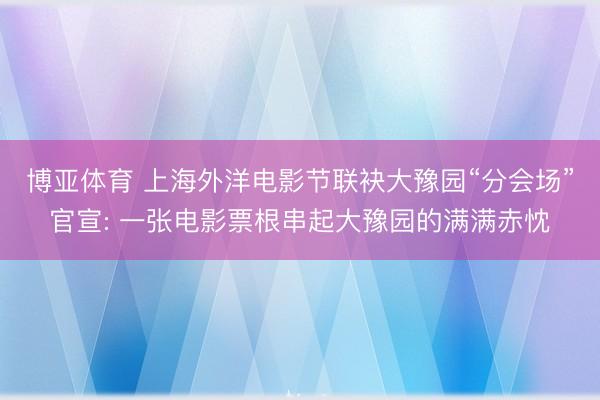 博亚体育 上海外洋电影节联袂大豫园“分会场”官宣: 一张电影票根串起大豫园的满满赤忱