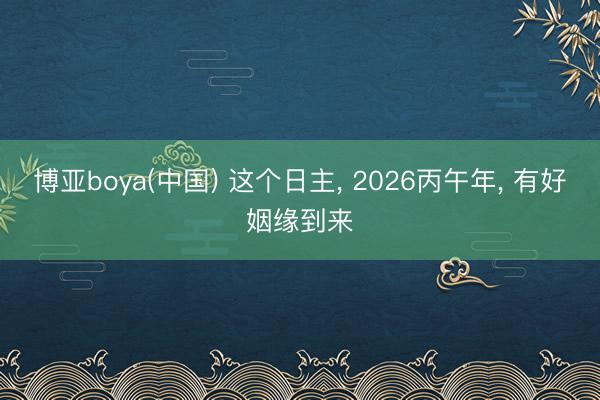 博亚boya(中国) 这个日主, 2026丙午年, 有好姻缘到来