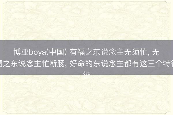 博亚boya(中国) 有福之东说念主无须忙, 无福之东说念主忙断肠, 好命的东说念主都有这三个特征