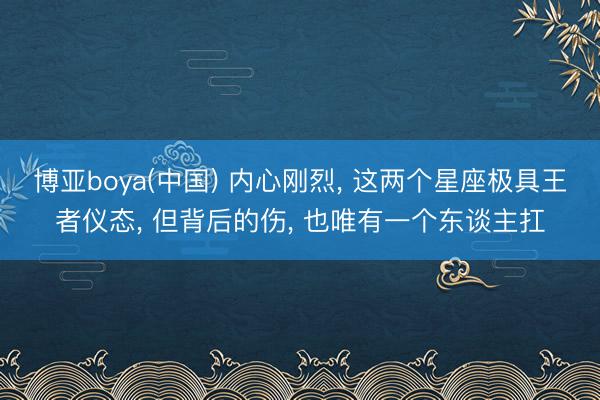 博亚boya(中国) 内心刚烈, 这两个星座极具王者仪态, 但背后的伤, 也唯有一个东谈主扛