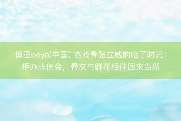 博亚boya(中国) 老戏骨张立威的临了时光：拒办悲伤会，骨灰与鲜花相伴回来当然