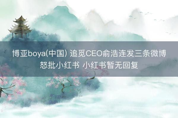 博亚boya(中国) 追觅CEO俞浩连发三条微博怒批小红书 小红书暂无回复
