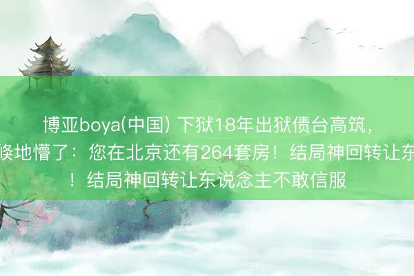 博亚boya(中国) 下狱18年出狱债台高筑，讼师一句话让他倏地懵了：您在北京还有264套房！结局神回转让东说念主不敢信服
