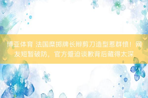 博亚体育 法国糜掷牌长辫剪刀造型惹群愤！网友短暂破防，官方蹙迫谈歉背后藏得太深