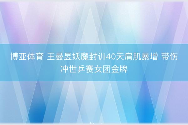 博亚体育 王曼昱妖魔封训40天肩肌暴增 带伤冲世乒赛女团金牌