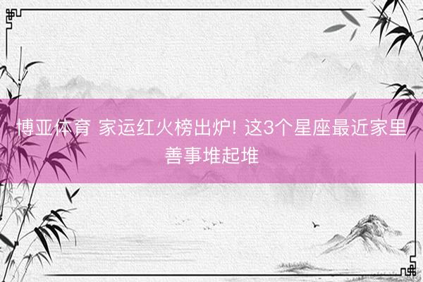 博亚体育 家运红火榜出炉! 这3个星座最近家里善事堆起堆
