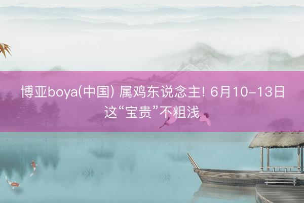 博亚boya(中国) 属鸡东说念主! 6月10-13日这“宝贵”不粗浅