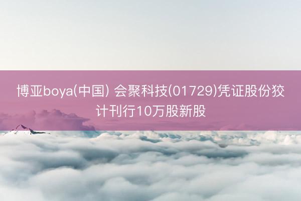 博亚boya(中国) 会聚科技(01729)凭证股份狡计刊行10万股新股