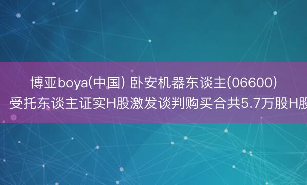 博亚boya(中国) 卧安机器东谈主(06600):受托东谈主证实H股激发谈判购买合共5.7万股H股