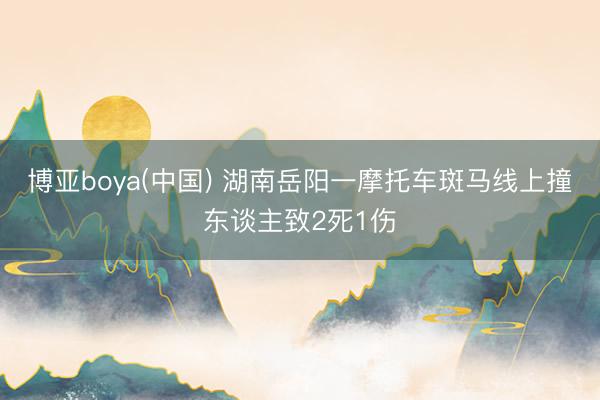 博亚boya(中国) 湖南岳阳一摩托车斑马线上撞东谈主致2死1伤