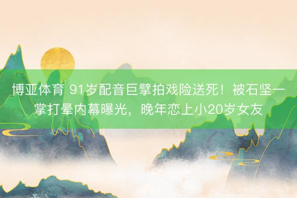 博亚体育 91岁配音巨擘拍戏险送死！被石坚一掌打晕内幕曝光，晚年恋上小20岁女友