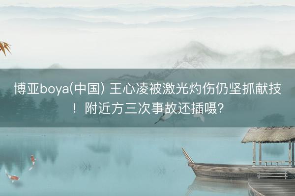 博亚boya(中国) 王心凌被激光灼伤仍坚抓献技！附近方三次事故还插嗫？