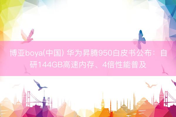 博亚boya(中国) 华为昇腾950白皮书公布：自研144GB高速内存、4倍性能普及