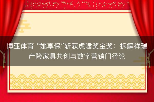 博亚体育 “她享保”斩获虎啸奖金奖：拆解祥瑞产险家具共创与数字营销门径论
