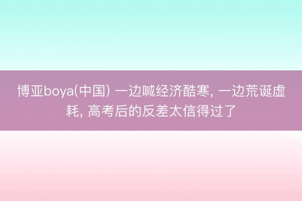 博亚boya(中国) 一边喊经济酷寒， 一边荒诞虚耗， 高考后的反差太信得过了