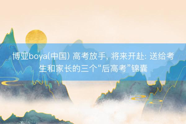 博亚boya(中国) 高考放手， 将来开赴: 送给考生和家长的三个“后高考”锦囊