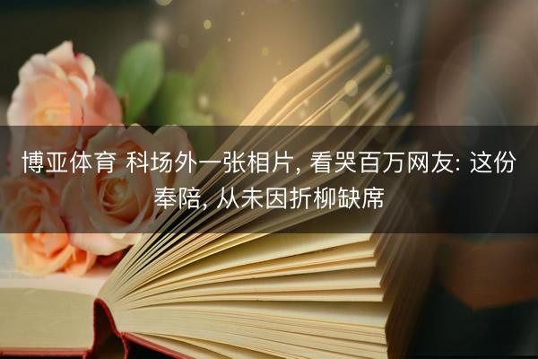 博亚体育 科场外一张相片， 看哭百万网友: 这份奉陪， 从未因折柳缺席